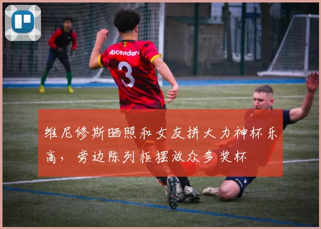 维尼修斯晒照和女友拼大力神杯乐高，旁边陈列柜摆放众多奖杯