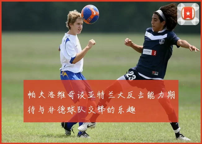 帕夫洛维奇谈亚特兰大反击能力期待与非德球队交锋的乐趣