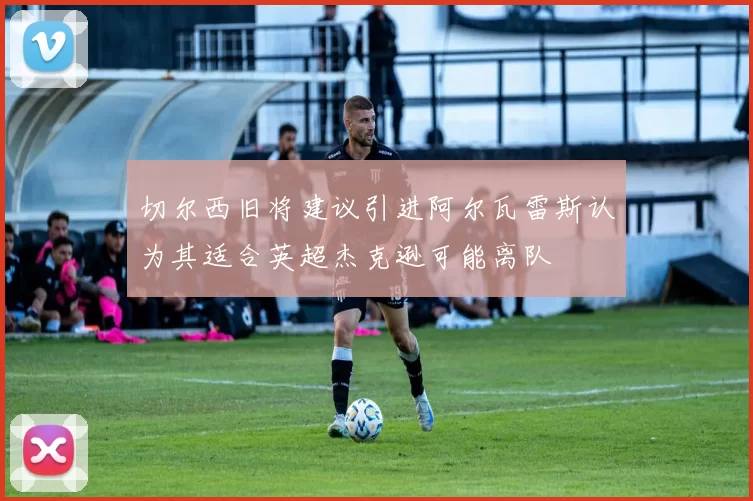 切尔西旧将建议引进阿尔瓦雷斯认为其适合英超杰克逊可能离队