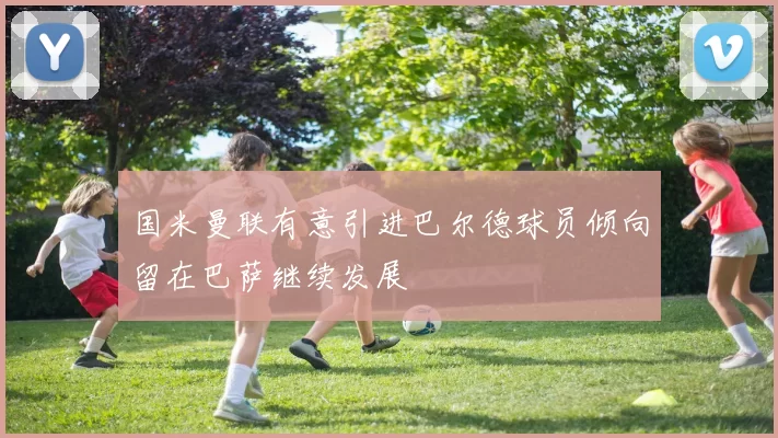 国米曼联有意引进巴尔德球员倾向留在巴萨继续发展
