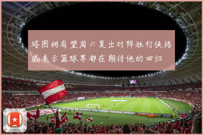 塔图姆有望周六复出对阵独行侠格威表示篮球界都在期待他的回归