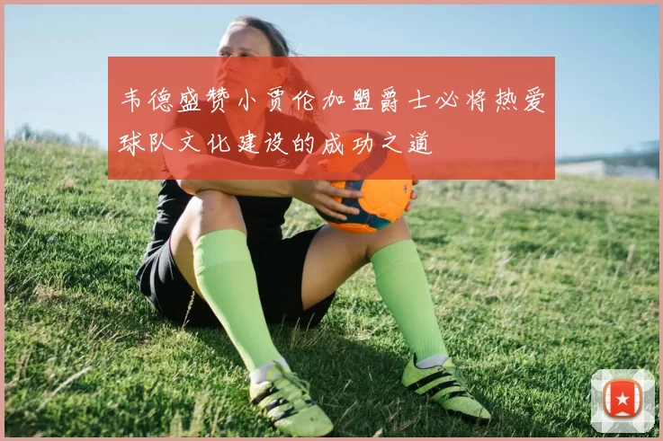 韦德盛赞小贾伦加盟爵士必将热爱球队文化建设的成功之道