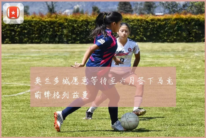 奥兰多城愿意等待至六月签下马竞前锋格列兹曼