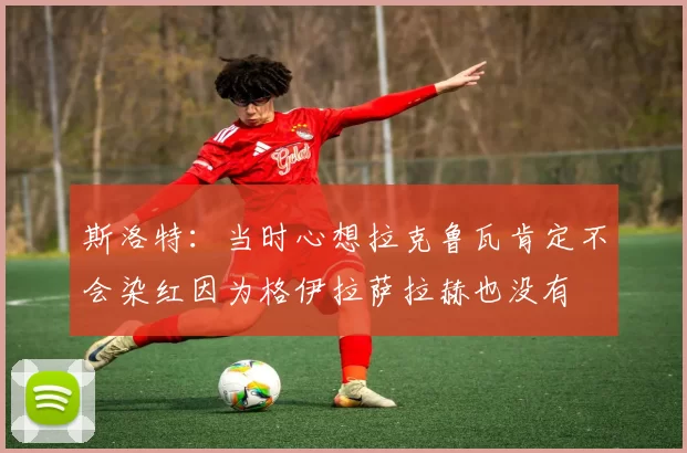 斯洛特：当时心想拉克鲁瓦肯定不会染红因为格伊拉萨拉赫也没有