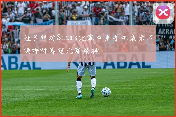 杜兰特对Shams比赛中看手机表示不满呼吁尊重比赛精神