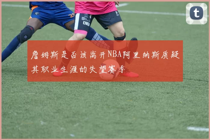 詹姆斯是否该离开NBA阿里纳斯质疑其职业生涯的失望赛季