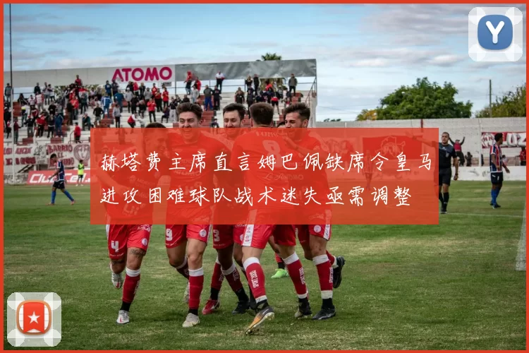 赫塔费主席直言姆巴佩缺席令皇马进攻困难球队战术迷失亟需调整