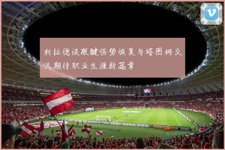 利拉德谈跟腱伤势恢复与塔图姆交流期待职业生涯新篇章