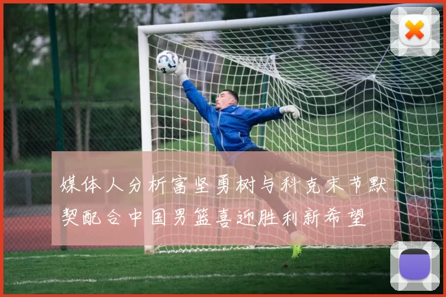 媒体人分析富坚勇树与科克末节默契配合中国男篮喜迎胜利新希望