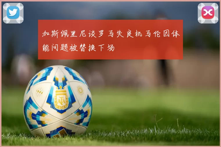 加斯佩里尼谈罗马失良机马伦因体能问题被替换下场