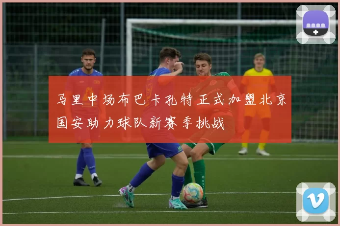 马里中场布巴卡孔特正式加盟北京国安助力球队新赛季挑战