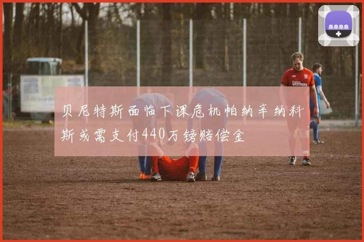 贝尼特斯面临下课危机帕纳辛纳科斯或需支付440万镑赔偿金