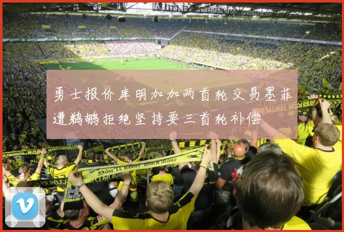 勇士报价库明加加两首轮交易墨菲遭鹈鹕拒绝坚持要三首轮补偿