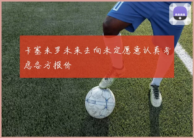 卡塞米罗未来去向未定愿意认真考虑各方报价
