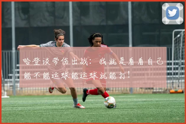 哈登谈带伤出战：我就是看看自己能不能运球能运球就能打！
