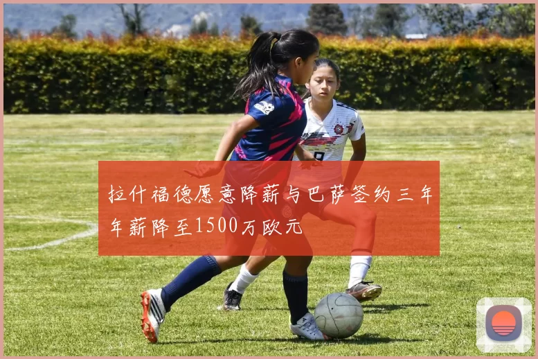 拉什福德愿意降薪与巴萨签约三年年薪降至1500万欧元