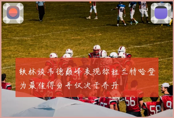 铁林谈韦德巅峰表现称杜兰特哈登为最佳得分手仅次于乔丹