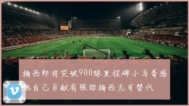 梅西即将突破900球里程碑小马哥感慨自己贡献有限称梅西无可替代