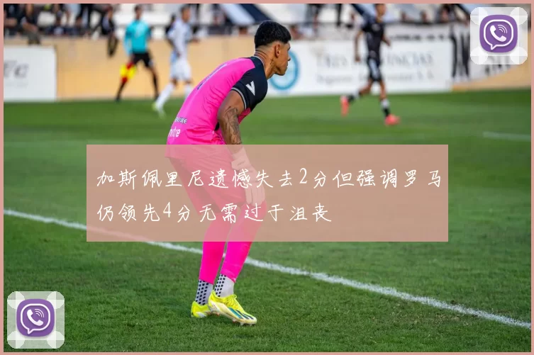 加斯佩里尼遗憾失去2分但强调罗马仍领先4分无需过于沮丧