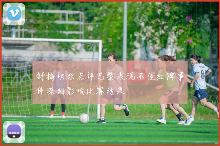 舒梅切尔点评巴黎表现不佳红牌事件深刻影响比赛结果