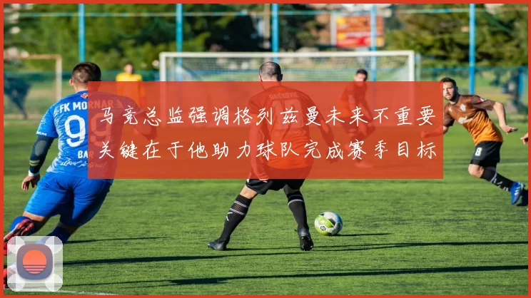 马竞总监强调格列兹曼未来不重要关键在于他助力球队完成赛季目标