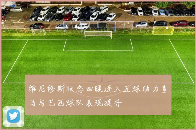 维尼修斯状态回暖连入五球助力皇马与巴西球队表现提升