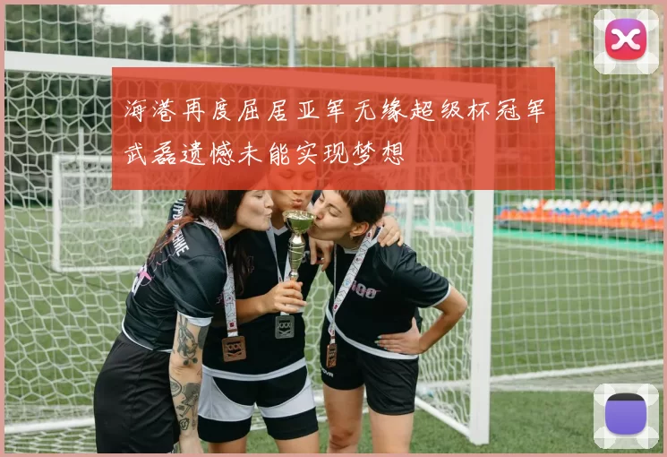 海港再度屈居亚军无缘超级杯冠军武磊遗憾未能实现梦想