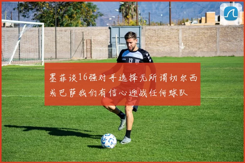 墨菲谈16强对手选择无所谓切尔西或巴萨我们有信心迎战任何球队