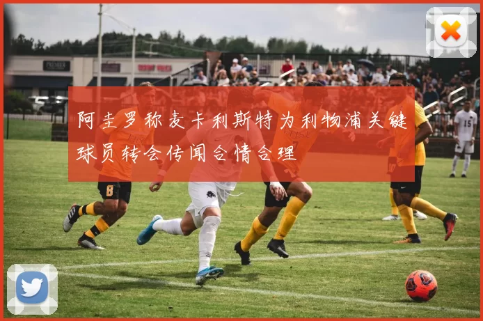 阿圭罗称麦卡利斯特为利物浦关键球员转会传闻合情合理