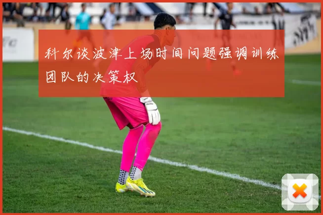 科尔谈波津上场时间问题强调训练团队的决策权