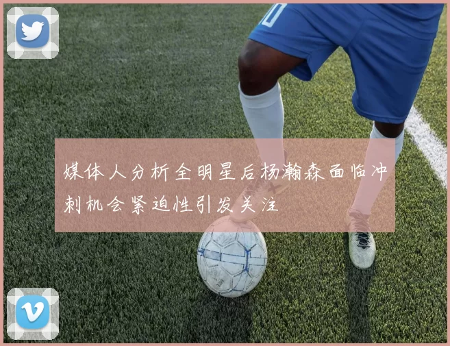 媒体人分析全明星后杨瀚森面临冲刺机会紧迫性引发关注