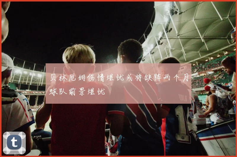 贝林厄姆伤情堪忧或将缺阵两个月球队前景堪忧