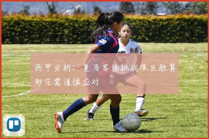 西甲分析：皇马客场挑战艰巨胜算渺茫需谨慎应对