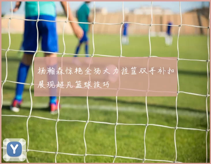 杨瀚森惊艳全场大力挂筐双手补扣展现超凡篮球技巧