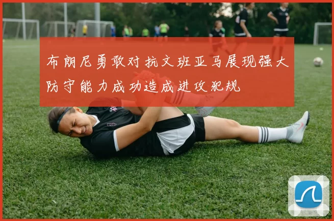 布朗尼勇敢对抗文班亚马展现强大防守能力成功造成进攻犯规