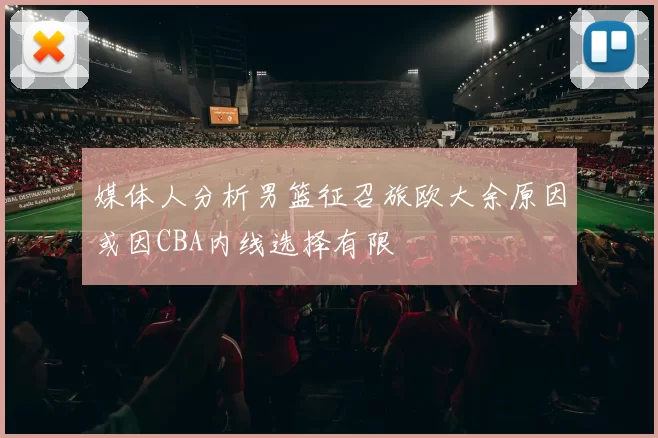 媒体人分析男篮征召旅欧大余原因或因CBA内线选择有限